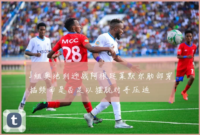 J组奥地利迎战阿根廷莱默尔肋部穿插频率是否足以摆脱对手压迫
