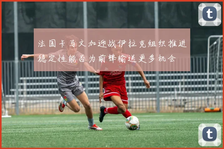 法国卡马文加迎战伊拉克组织推进稳定性能否为前锋输送更多机会