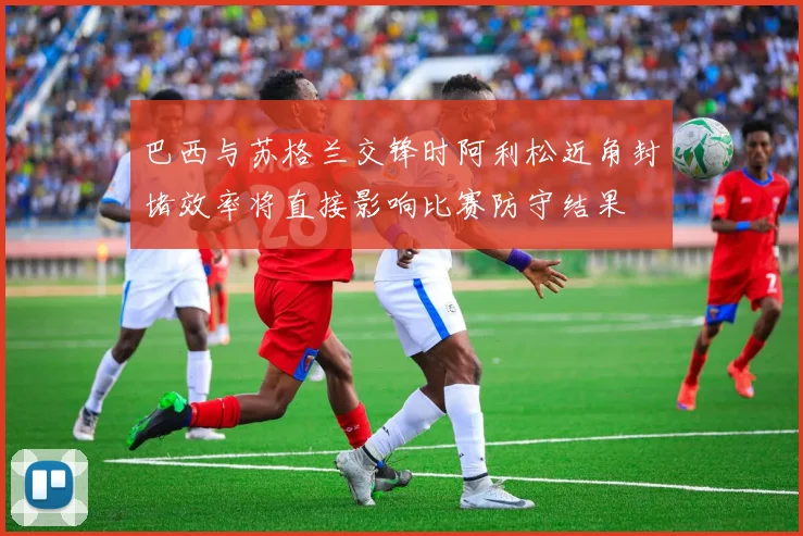 巴西与苏格兰交锋时阿利松近角封堵效率将直接影响比赛防守结果