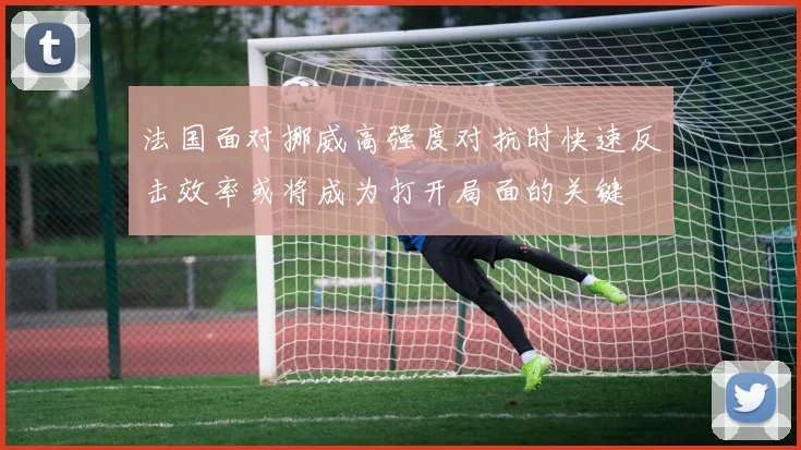 法国面对挪威高强度对抗时快速反击效率或将成为打开局面的关键
