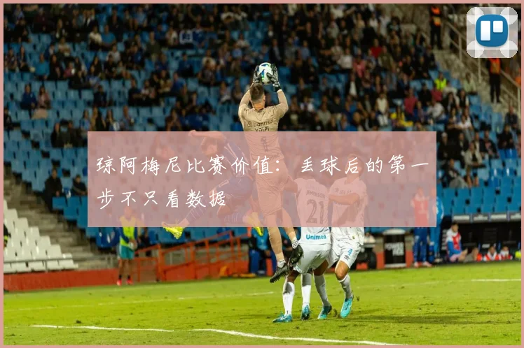 琼阿梅尼比赛价值：丢球后的第一步不只看数据