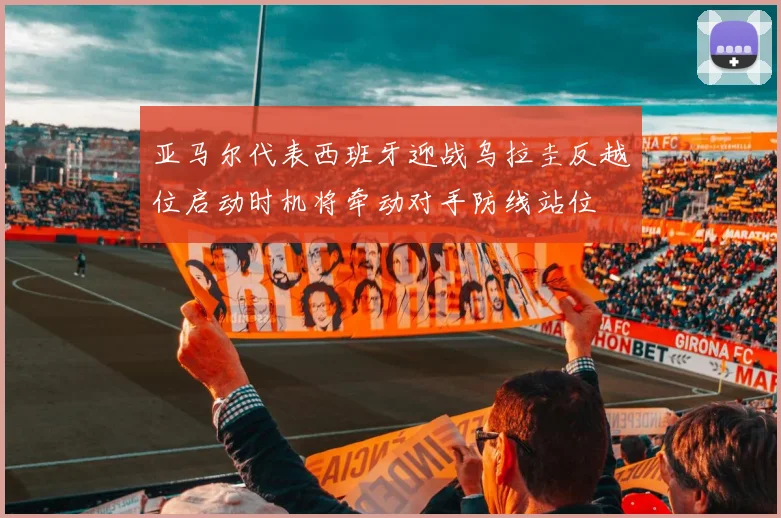 亚马尔代表西班牙迎战乌拉圭反越位启动时机将牵动对手防线站位