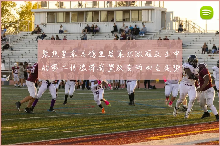 聚焦皇家马德里居莱尔欧冠反击中的第二传选择有望改变两回合走势