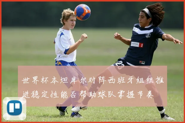 世界杯本坦库尔对阵西班牙组织推进稳定性能否帮助球队掌握节奏