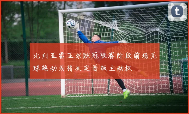 比利亚雷亚尔欧冠联赛阶段前场无球跑动或将决定晋级主动权