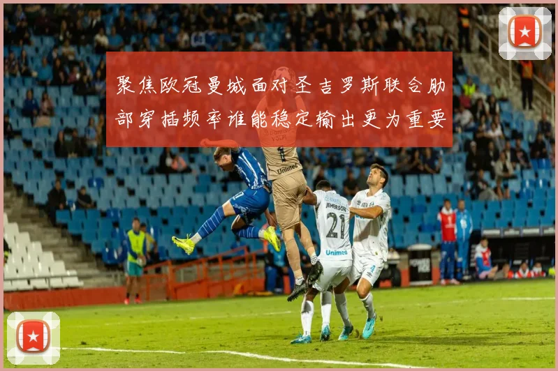 聚焦欧冠曼城面对圣吉罗斯联合肋部穿插频率谁能稳定输出更为重要